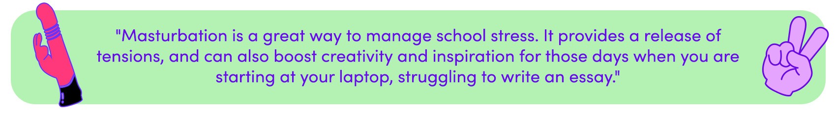 Masturbation is a great way to manage school stress. It provides a release of tensions, and can also boost creativity and inspiration.
