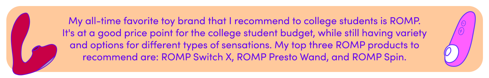 My favorite toy brand that I recommend to college students is ROMP. It's at a good price point for your budget, with a variety sensations available 